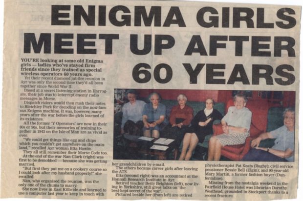 Newspaper cutting titled "Enigma girls meet up after 60 years" and includes a photo of the women. The text reads You’re looking at some old Enigma girls – ladies who’ve stayed firm friends since they trained as special wireless operators 60 years ago. Yet their recent diamond jubilee reunion in Ayr was only the second time they’d all been together since World War II. Based at a secret listening station in Harrogate, their job was to intercept enemy radio messages in Morse. Dispatch riders would then rush their notes to Bletchley Park for decoding on the now famous Enigma machine. It was, however, many years after the war before the girls learned of its existence. All the former “Y Operators” are not in their 80s or 90s, but their memories of training together in 1943 on the Isel of Man are as vivid as ever. “We could get things like egg and chips which you couldn’t get anywhere on the main land” recalled Ayr woman Etta Howie. They all still remember their Morse code too. At the end of the war Nan Clark (right) was first to be demobbed because she was getting married. “But first they put me on a cookery course so I could look after my husband properly!” she recalled. Nan, who organised the reunion, was the only one of the chums to marry. She now lives in East Kilbride and learned to use a computer last year to keep in touch with her grandchildren by e-mail. The others because career girls after leaving the ATS. Etta (second right) was an accountant at the Hannah Research Institute in Ayr. Retired teacher Betty Beighton (left), now living in Yorkshire, still gives talks on the “best kept secret of the war”. Pictured beside her (from left) are retired physiotherapist Pat Keats [text cuts off] pensioner Bessie Bell (Elgin) and Mary Martin, a former fashion [text cuts off]. Missing from the nostalgia w [text cuts off] Fairfield House Hotel was libra [text cuts off] Westhead, grounded in Stockport [text cuts off] recent fracture. 